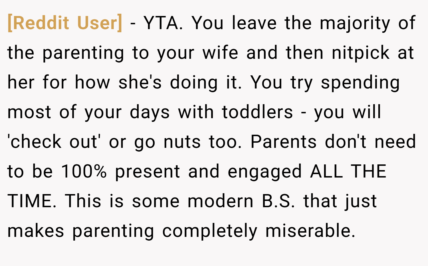 [Reddit User] − YTA. You leave the majority of the parenting to your wife and then nitpick at her for how she's doing it. You try spending most of your days with toddlers - you will 'check out' or go nuts too. Parents don't need to be 100% present and engaged ALL THE TIME. This is some modern B.S. that just makes parenting completely miserable.