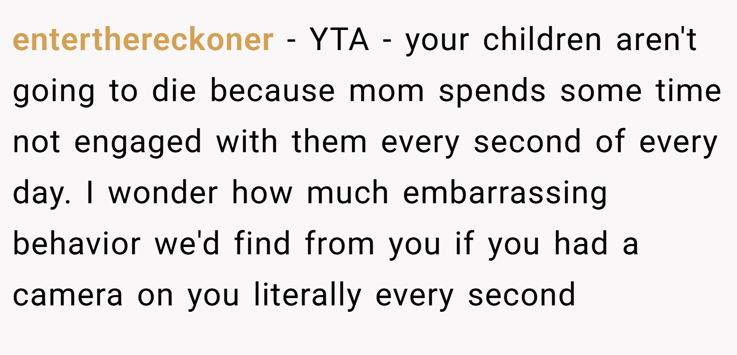 enterthereckoner − YTA - your children aren't going to die because mom spends some time not engaged with them every second of every day. I wonder how much embarrassing behavior we'd find from you if you had a camera on you literally every second