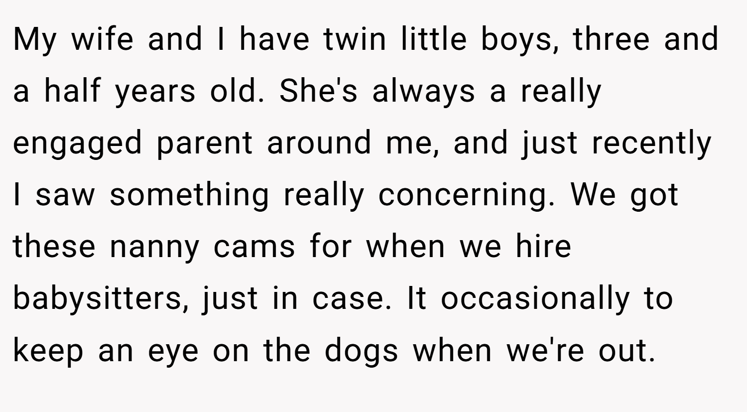 My wife and I have twin little boys, three and a half years old. She's always a really engaged parent around me, and just recently I saw something really concerning. We got these nanny cams for when we hire babysitters, just in case. It occasionally to keep an eye on the dogs when we're out.
