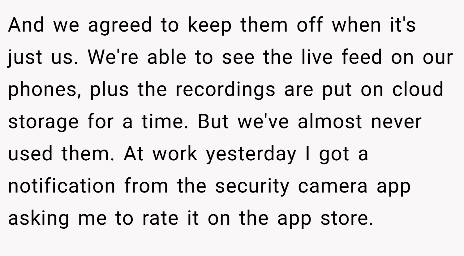 And we agreed to keep them off when it's just us. We're able to see the live feed on our phones, plus the recordings are put on cloud storage for a time. But we've almost never used them. At work yesterday I got a notification from the security camera app asking me to rate it on the app store.