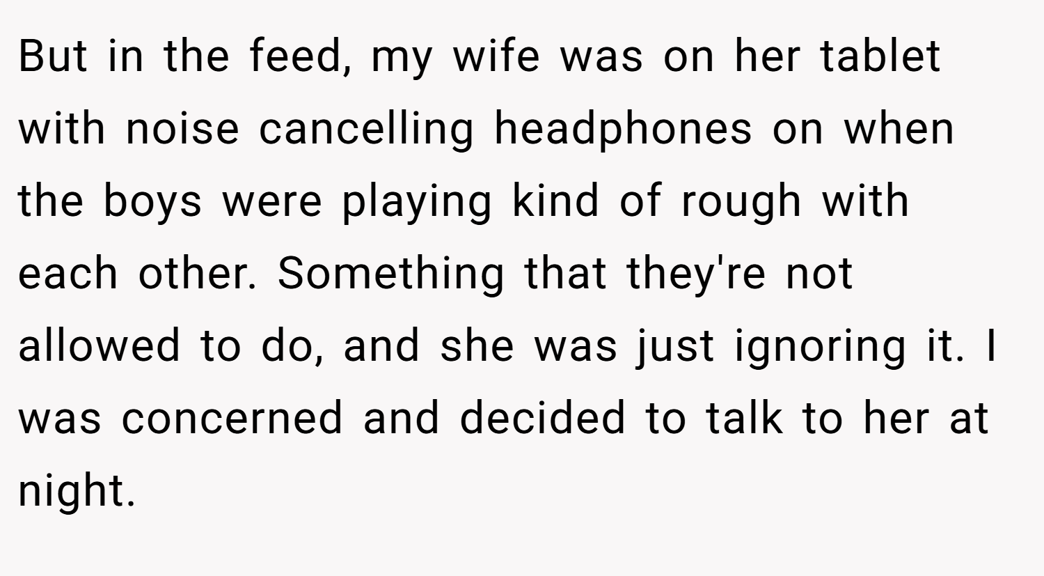 But in the feed, my wife was on her tablet with noise cancelling headphones on when the boys were playing kind of rough with each other. Something that they're not allowed to do, and she was just ignoring it. I was concerned and decided to talk to her at night.