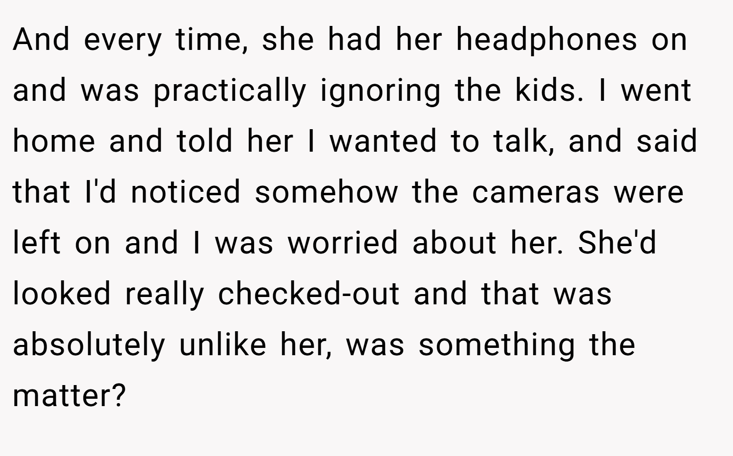 And every time, she had her headphones on and was practically ignoring the kids. I went home and told her I wanted to talk, and said that I'd noticed somehow the cameras were left on and I was worried about her. She'd looked really checked-out and that was absolutely unlike her, was something the matter?