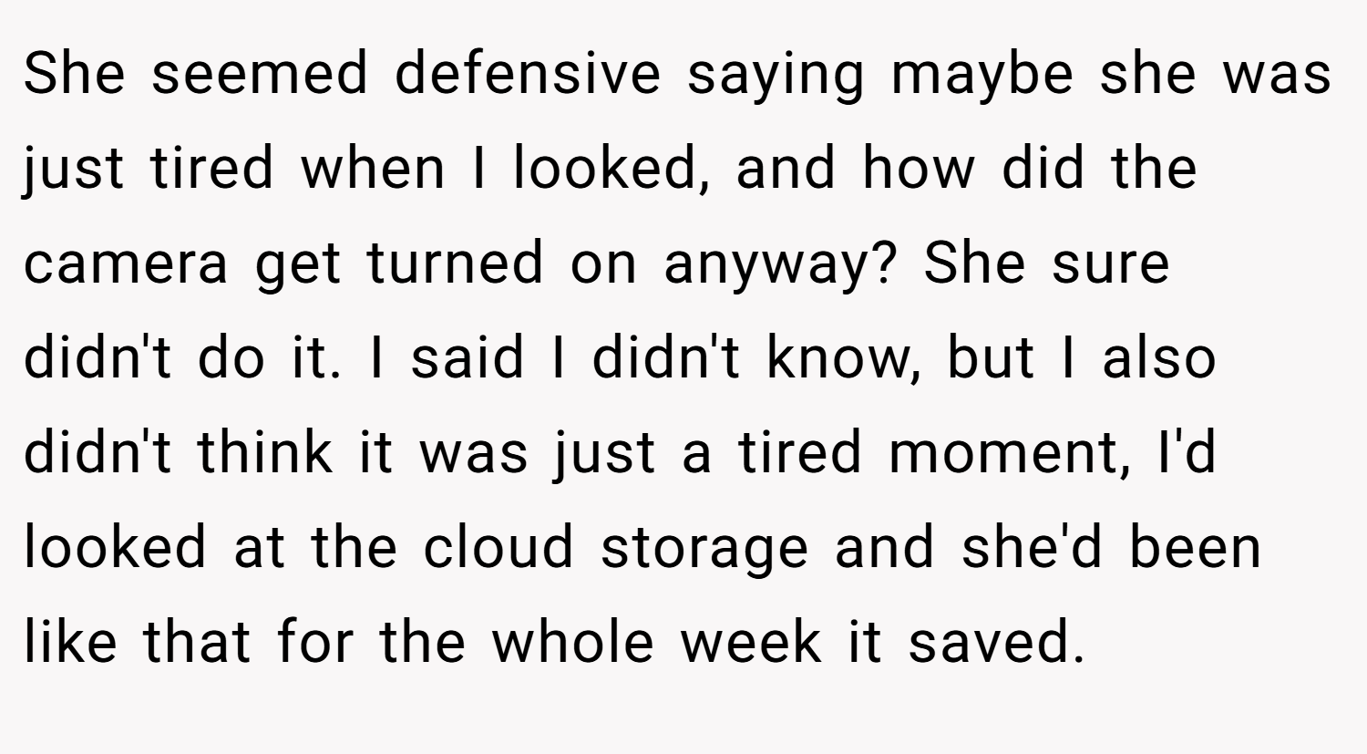 She seemed defensive saying maybe she was just tired when I looked, and how did the camera get turned on anyway? She sure didn't do it. I said I didn't know, but I also didn't think it was just a tired moment, I'd looked at the cloud storage and she'd been like that for the whole week it saved.