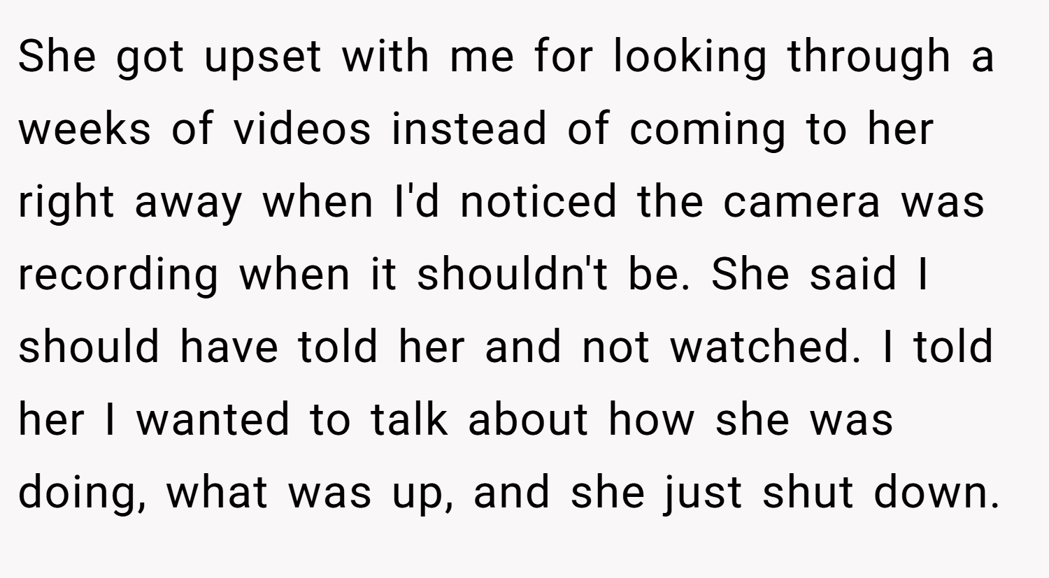 She got upset with me for looking through a weeks of videos instead of coming to her right away when I'd noticed the camera was recording when it shouldn't be. She said I should have told her and not watched. I told her I wanted to talk about how she was doing, what was up, and she just shut down.