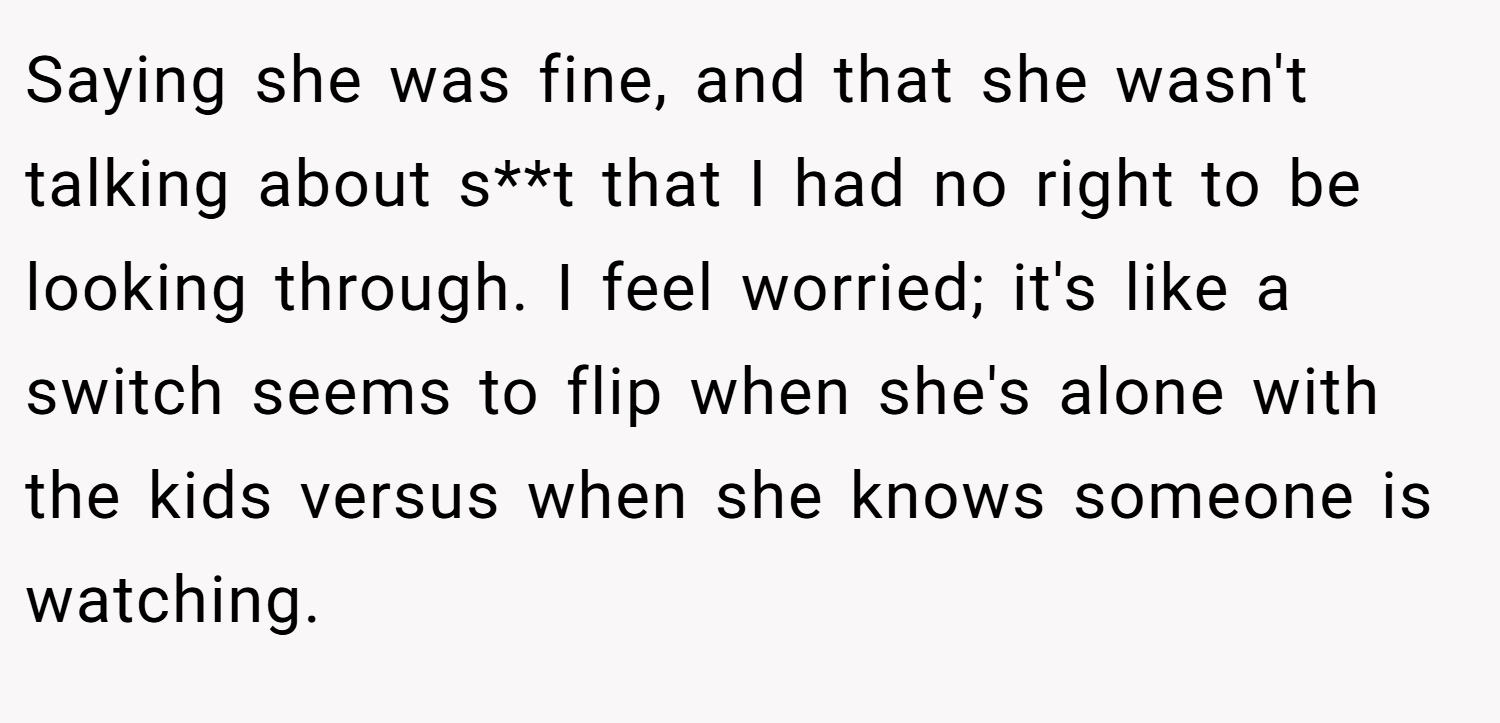 Saying she was fine, and that she wasn't talking about s**t that I had no right to be looking through. I feel worried; it's like a switch seems to flip when she's alone with the kids versus when she knows someone is watching.