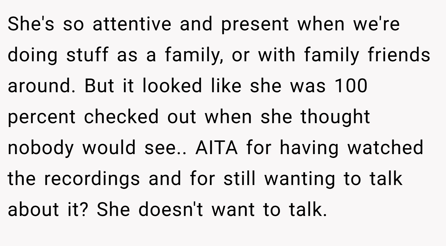 She's so attentive and present when we're doing stuff as a family, or with family friends around. But it looked like she was 100 percent checked out when she thought nobody would see.. AITA for having watched the recordings and for still wanting to talk about it? She doesn't want to talk.