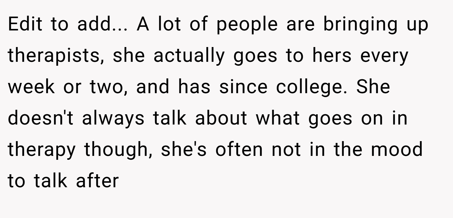 Edit to add... A lot of people are bringing up therapists, she actually goes to hers every week or two, and has since college. She doesn't always talk about what goes on in therapy though, she's often not in the mood to talk after