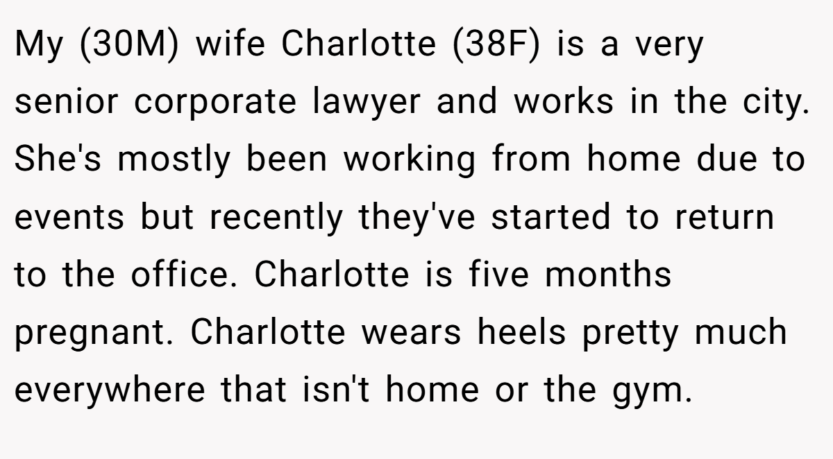 My (30M) wife Charlotte (38F) is a very senior corporate lawyer and works in the city. She's mostly been working from home due to events but recently they've started to return to the office. Charlotte is five months pregnant. Charlotte wears heels pretty much everywhere that isn't home or the gym.