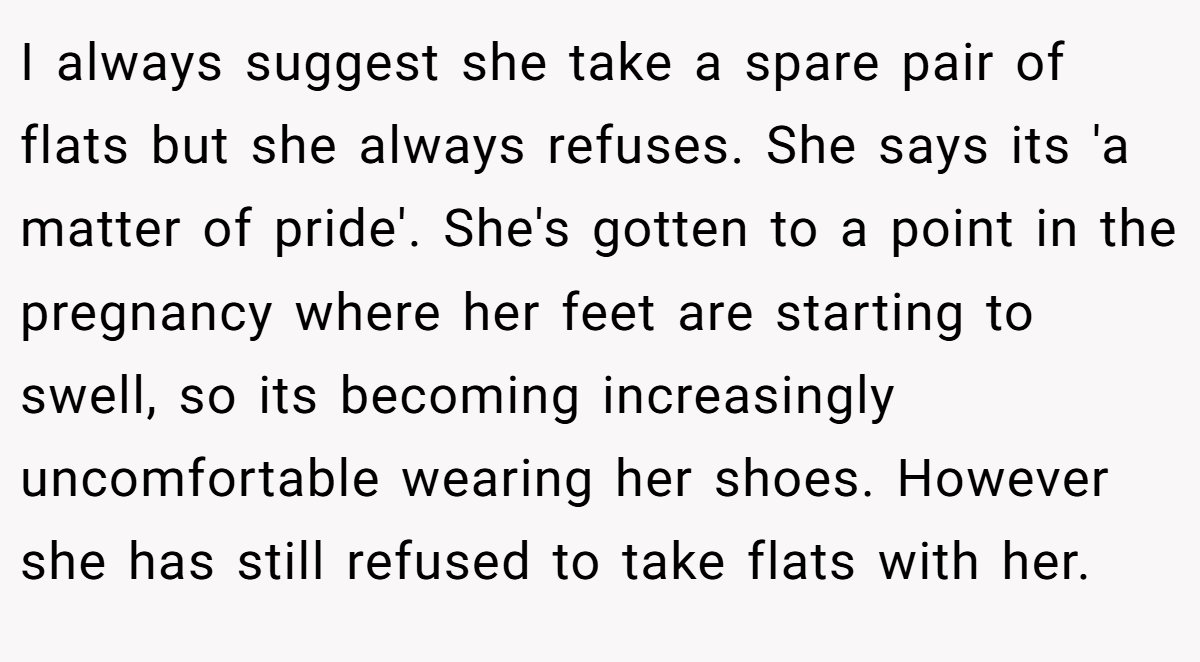 I always suggest she take a spare pair of flats but she always refuses. She says its 'a matter of pride'. She's gotten to a point in the pregnancy where her feet are starting to swell, so its becoming increasingly uncomfortable wearing her shoes. However she has still refused to take flats with her.