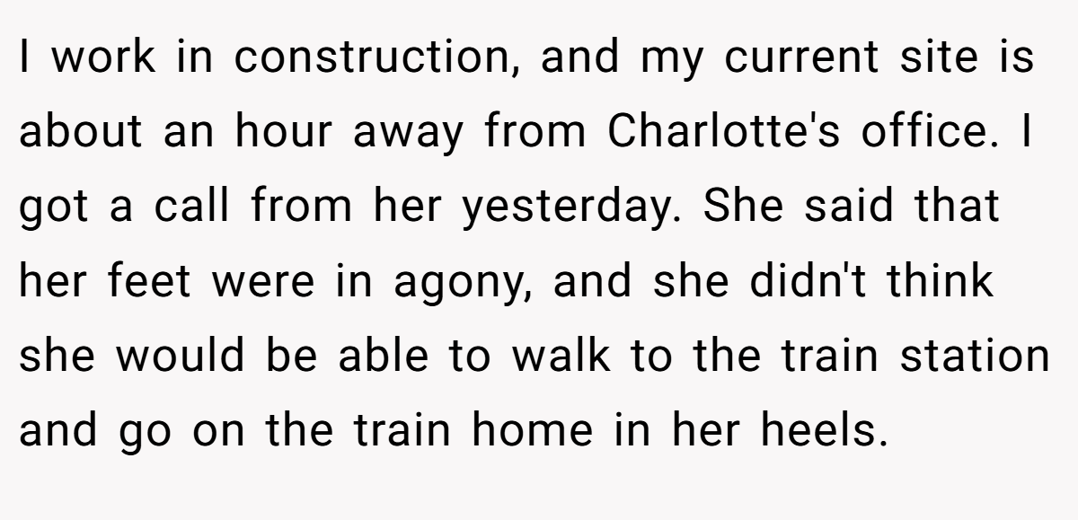 I work in construction, and my current site is about an hour away from Charlotte's office. I got a call from her yesterday. She said that her feet were in agony, and she didn't think she would be able to walk to the train station and go on the train home in her heels.