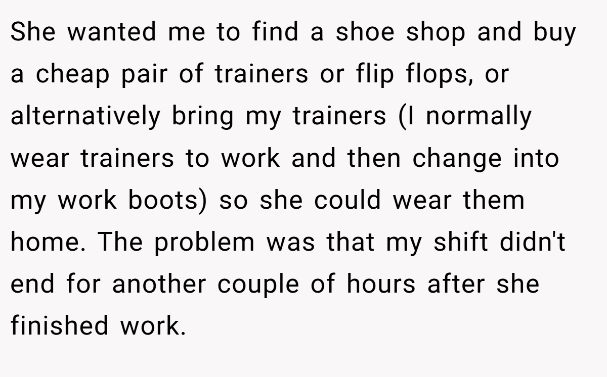 She wanted me to find a shoe shop and buy a cheap pair of trainers or flip flops, or alternatively bring my trainers (I normally wear trainers to work and then change into my work boots) so she could wear them home. The problem was that my shift didn't end for another couple of hours after she finished work.