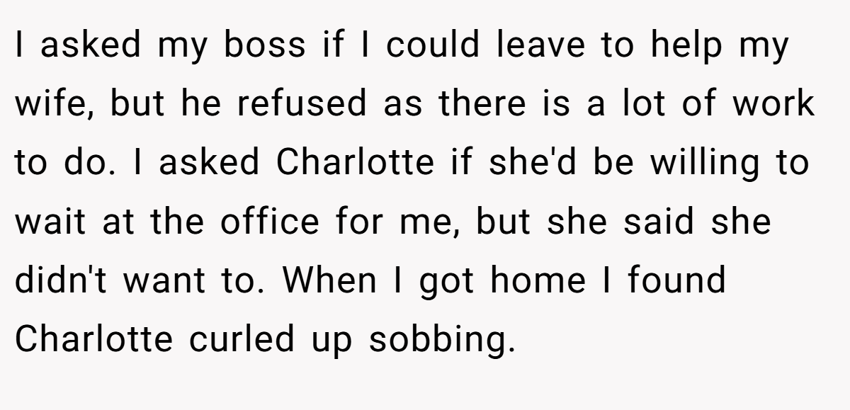 I asked my boss if I could leave to help my wife, but he refused as there is a lot of work to do. I asked Charlotte if she'd be willing to wait at the office for me, but she said she didn't want to. When I got home I found Charlotte curled up sobbing.