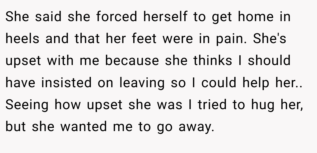 She said she forced herself to get home in heels and that her feet were in pain. She's upset with me because she thinks I should have insisted on leaving so I could help her.. Seeing how upset she was I tried to hug her, but she wanted me to go away.