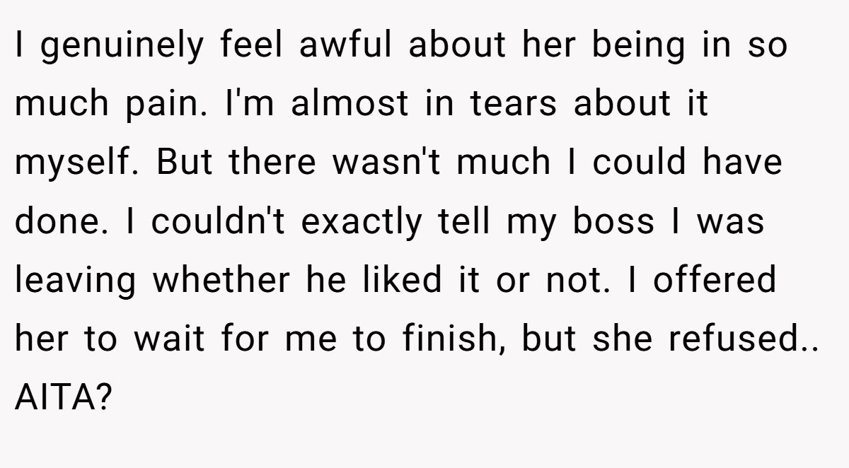 I genuinely feel awful about her being in so much pain. I'm almost in tears about it myself. But there wasn't much I could have done. I couldn't exactly tell my boss I was leaving whether he liked it or not. I offered her to wait for me to finish, but she refused.. AITA?