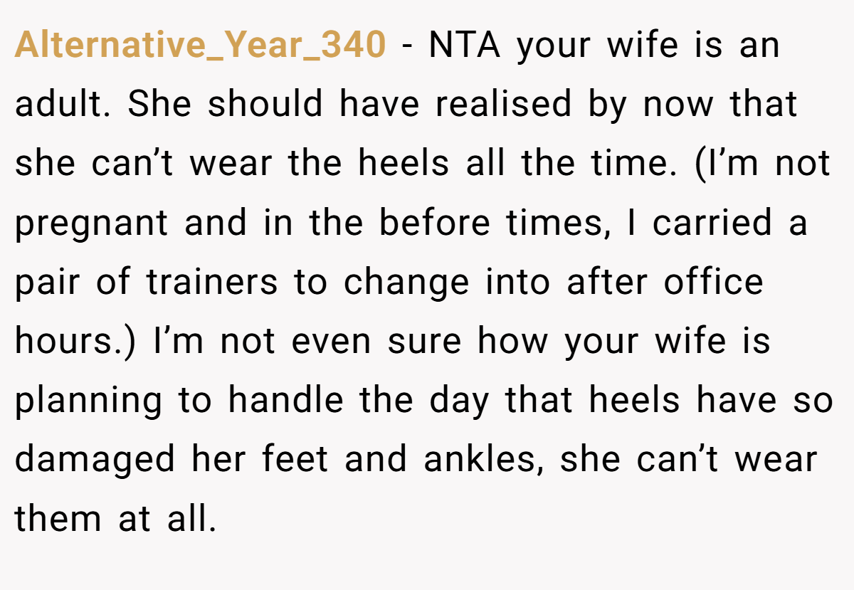 Alternative_Year_340 − NTA your wife is an adult. She should have realised by now that she can’t wear the heels all the time. (I’m not pregnant and in the before times, I carried a pair of trainers to change into after office hours.) I’m not even sure how your wife is planning to handle the day that heels have so damaged her feet and ankles, she can’t wear them at all.