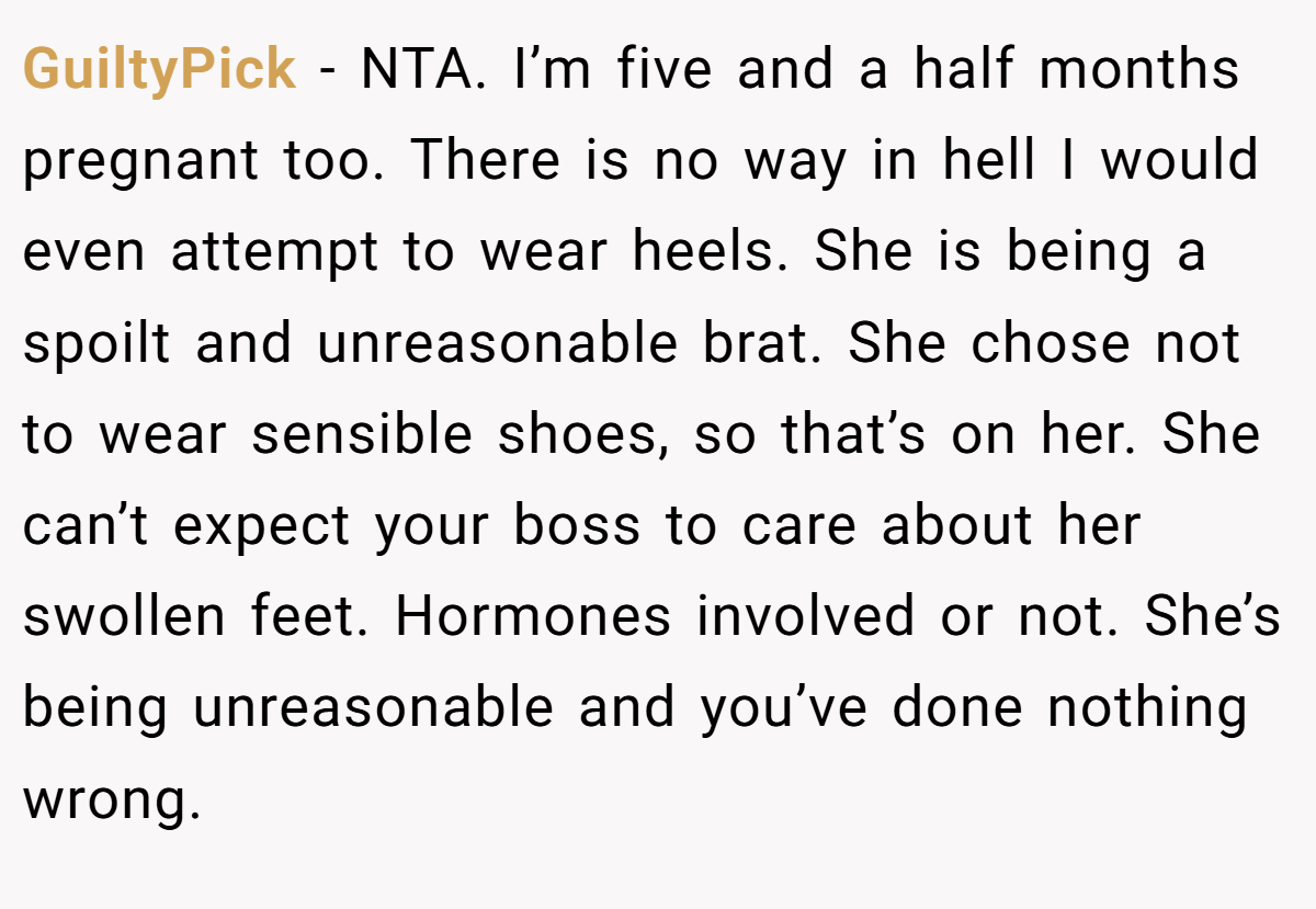 GuiltyPick − NTA. I’m five and a half months pregnant too. There is no way in hell I would even attempt to wear heels. She is being a spoilt and unreasonable brat. She chose not to wear sensible shoes, so that’s on her. She can’t expect your boss to care about her swollen feet. Hormones involved or not. She’s being unreasonable and you’ve done nothing wrong.