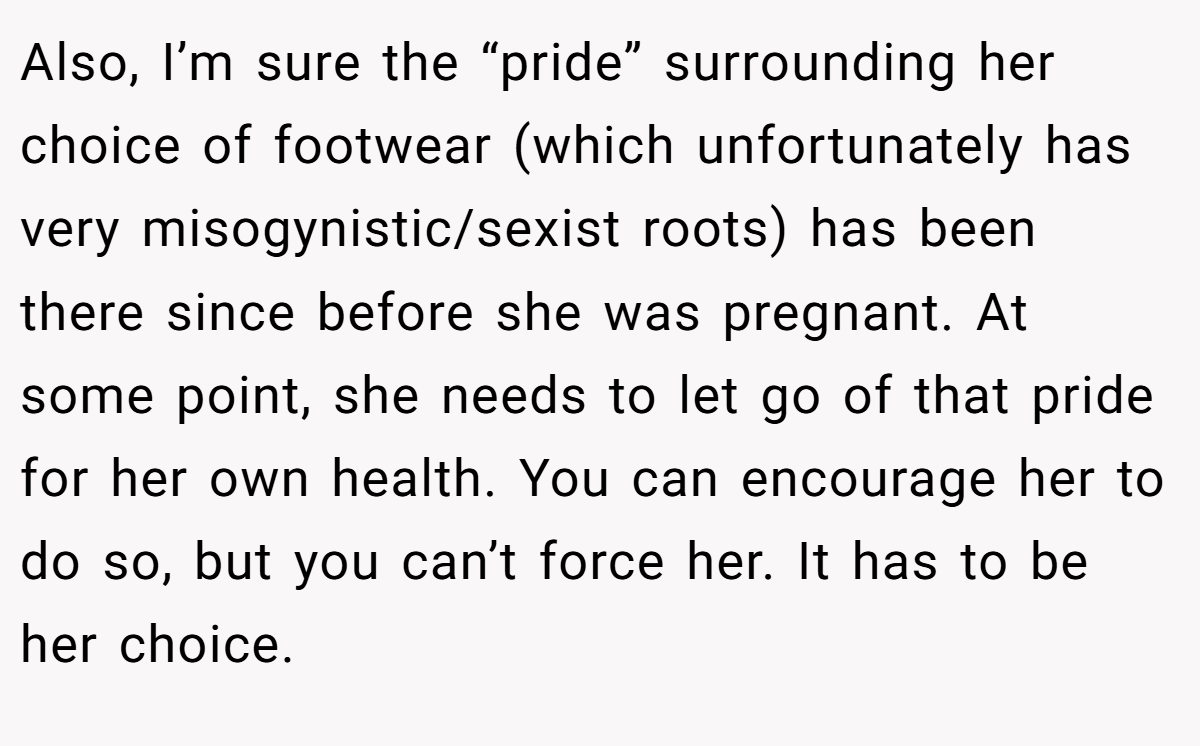 Also, I’m sure the “pride” surrounding her choice of footwear (which unfortunately has very misogynistic/sexist roots) has been there since before she was pregnant. At some point, she needs to let go of that pride for her own health. You can encourage her to do so, but you can’t force her. It has to be her choice.