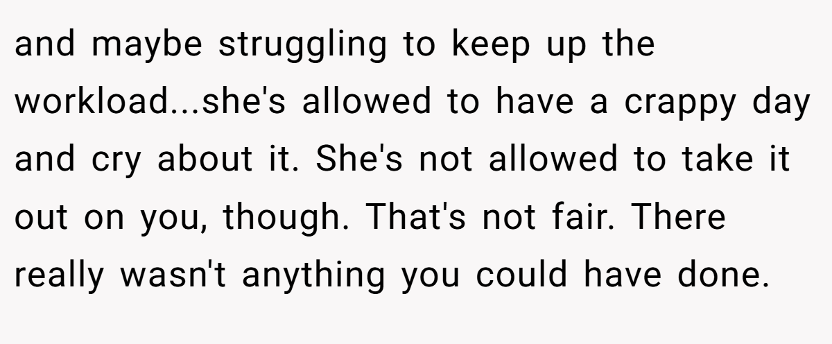 and maybe struggling to keep up the workload...she's allowed to have a crappy day and cry about it. She's not allowed to take it out on you, though. That's not fair. There really wasn't anything you could have done.