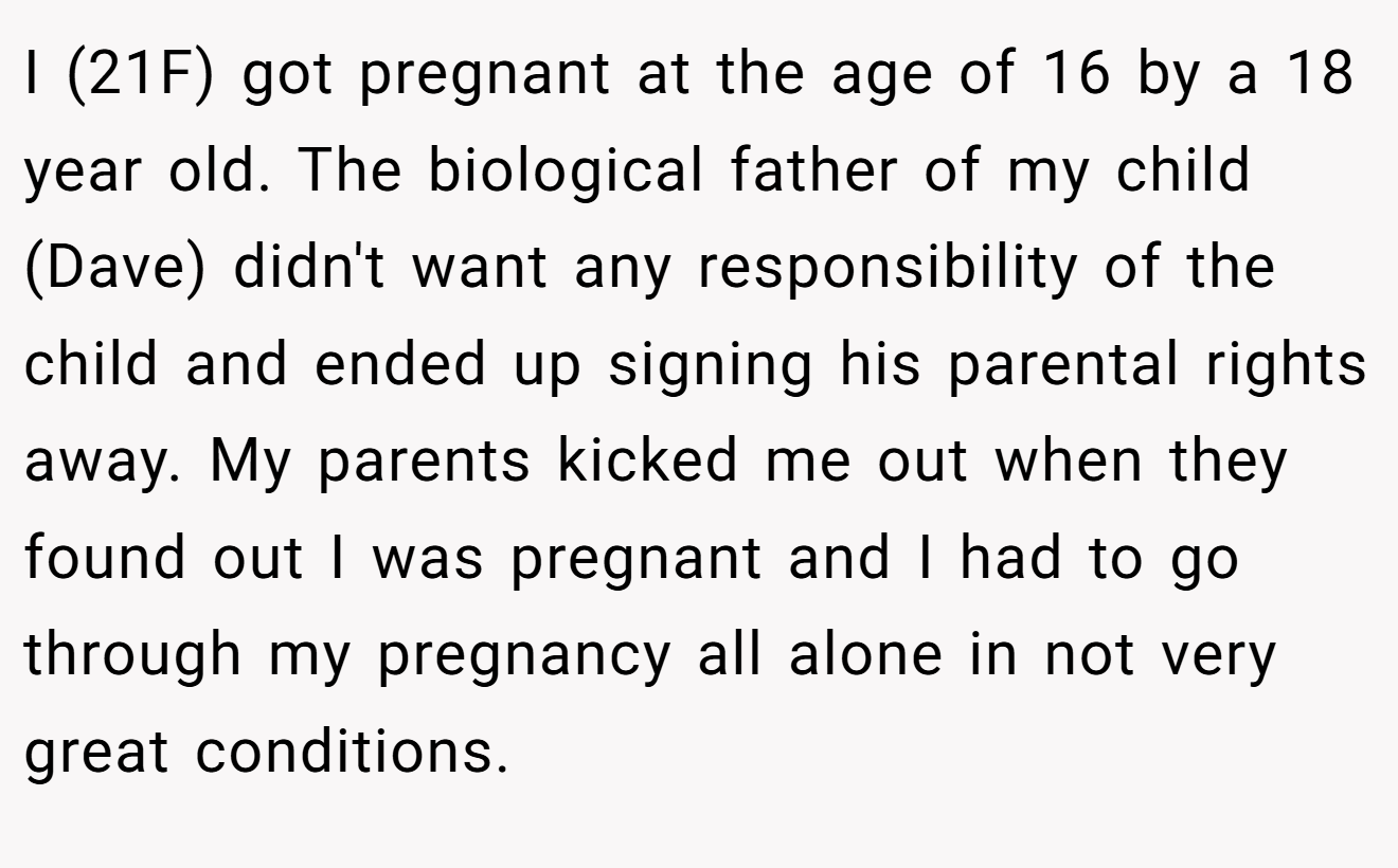 I (21F) got pregnant at the age of 16 by a 18 year old. The biological father of my child (Dave) didn't want any responsibility of the child and ended up signing his parental rights away. My parents kicked me out when they found out I was pregnant and I had to go through my pregnancy all alone in not very great conditions.
