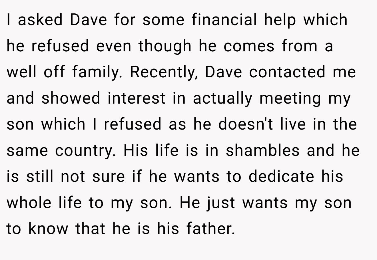 I asked Dave for some financial help which he refused even though he comes from a well off family. Recently, Dave contacted me and showed interest in actually meeting my son which I refused as he doesn't live in the same country. His life is in shambles and he is still not sure if he wants to dedicate his whole life to my son. He just wants my son to know that he is his father.