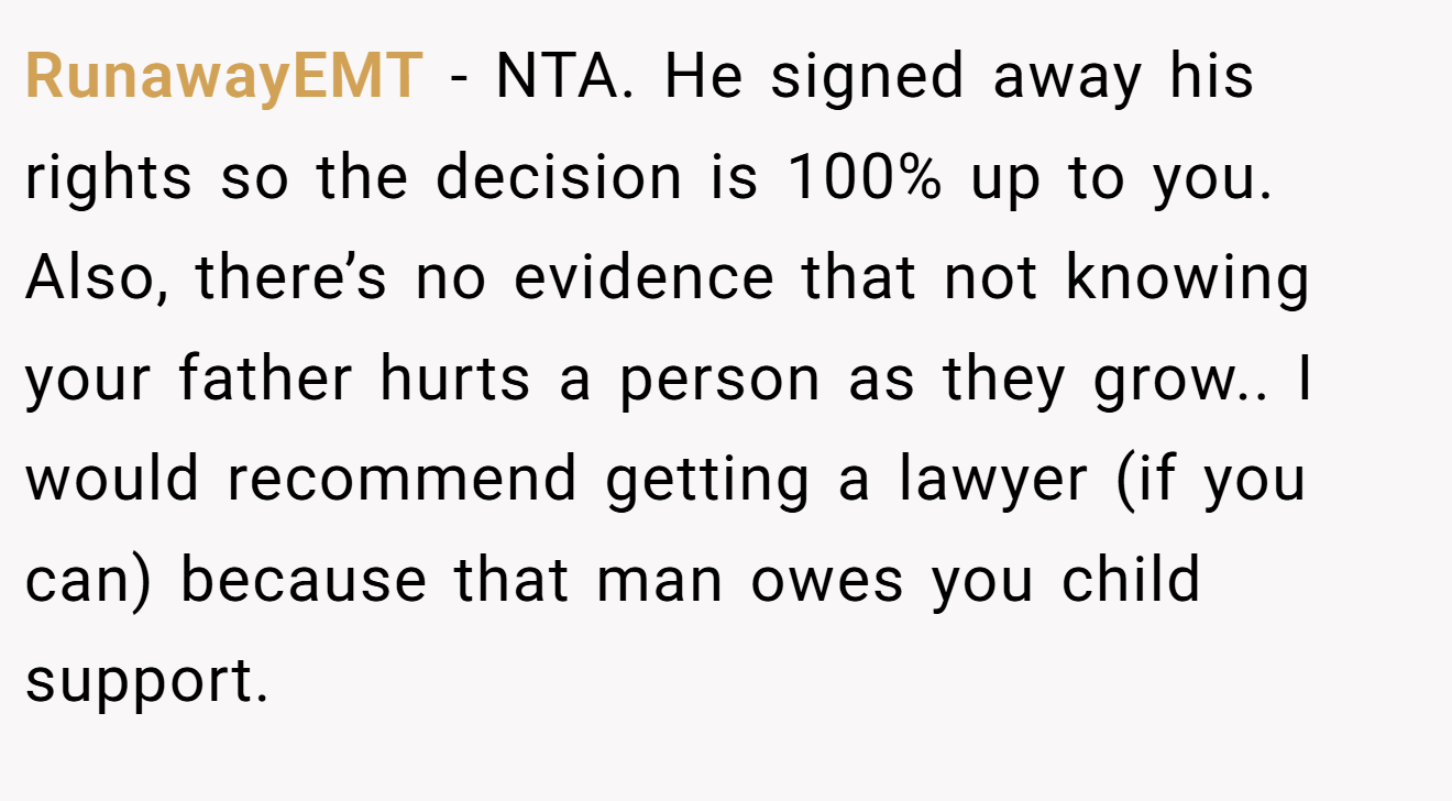 RunawayEMT - NTA. He signed away his rights so the decision is 100% up to you. Also, there’s no evidence that not knowing your father hurts a person as they grow.. I would recommend getting a lawyer (if you can) because that man owes you child support.