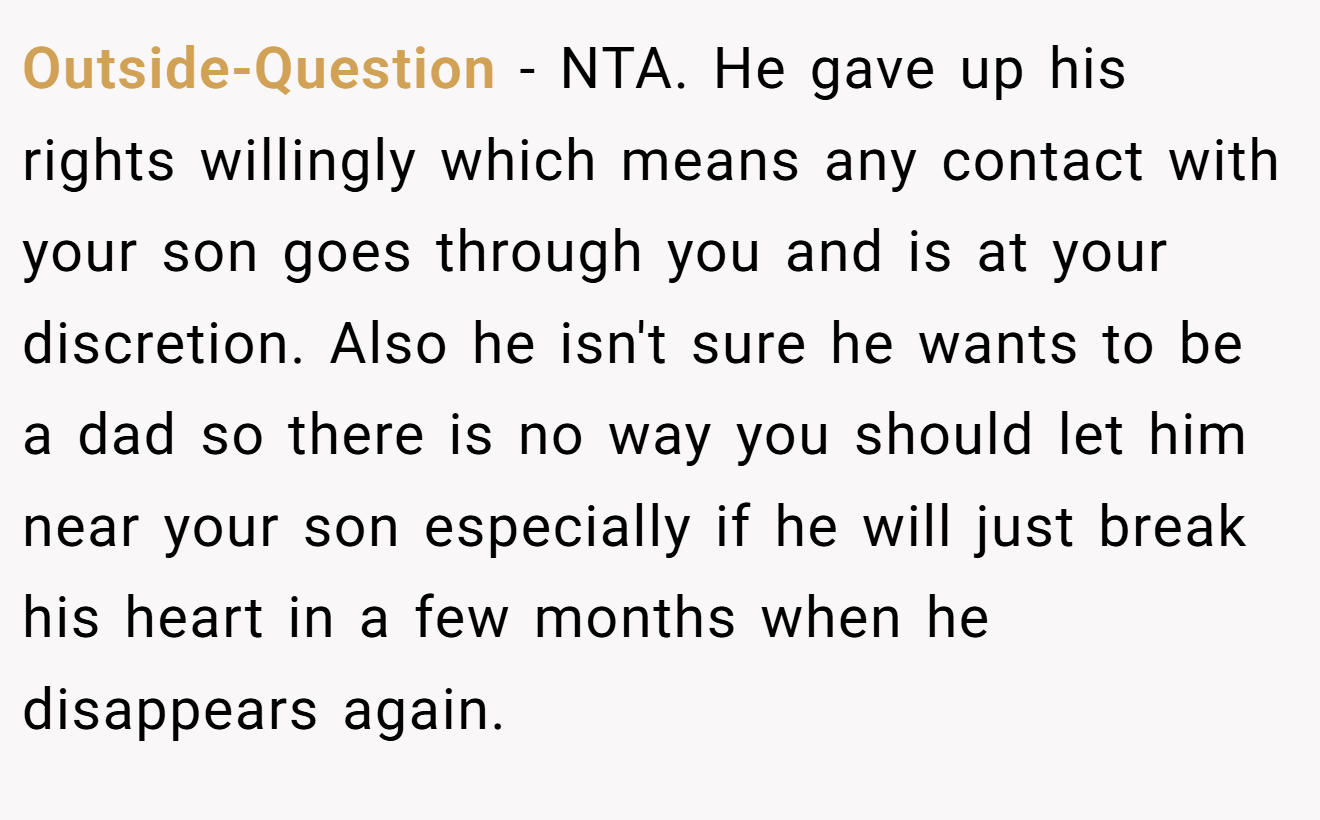 Outside-Question - NTA. He gave up his rights willingly which means any contact with your son goes through you and is at your discretion. Also he isn't sure he wants to be a dad so there is no way you should let him near your son especially if he will just break his heart in a few months when he disappears again.