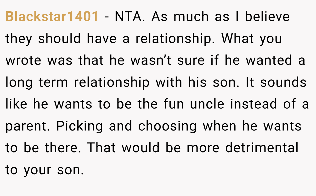 Blackstar1401 - NTA. As much as I believe they should have a relationship. What you wrote was that he wasn’t sure if he wanted a long term relationship with his son. It sounds like he wants to be the fun uncle instead of a parent. Picking and choosing when he wants to be there. That would be more detrimental to your son.