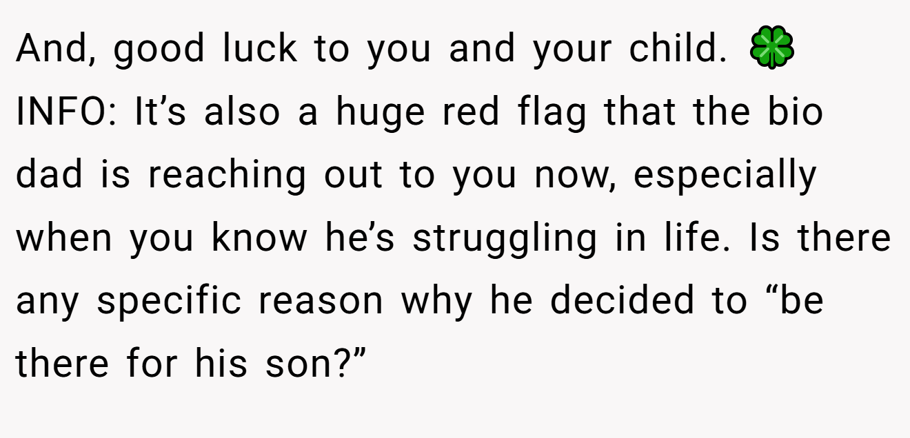 And, good luck to you and your child. 🍀 INFO: It’s also a huge red flag that the bio dad is reaching out to you now, especially when you know he’s struggling in life. Is there any specific reason why he decided to “be there for his son?”