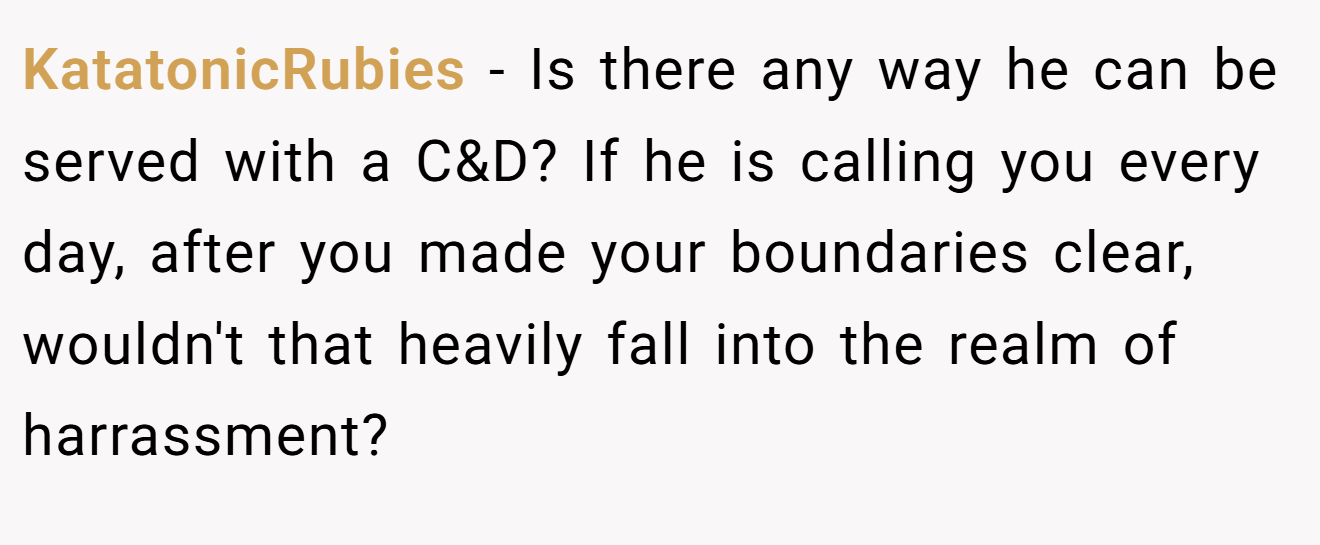 KatatonicRubies - Is there any way he can be served with a C&D? If he is calling you every day, after you made your boundaries clear, wouldn't that heavily fall into the realm of harrassment?