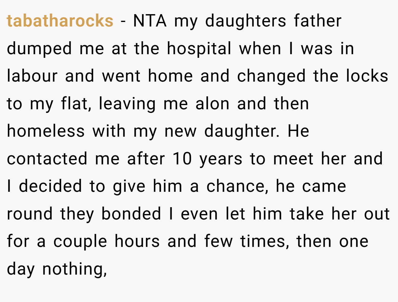 tabatharocks - NTA my daughters father dumped me at the hospital when I was in labour and went home and changed the locks to my flat, leaving me alon and then homeless with my new daughter. He contacted me after 10 years to meet her and I decided to give him a chance, he came round they bonded I even let him take her out for a couple hours and few times, then one day nothing,