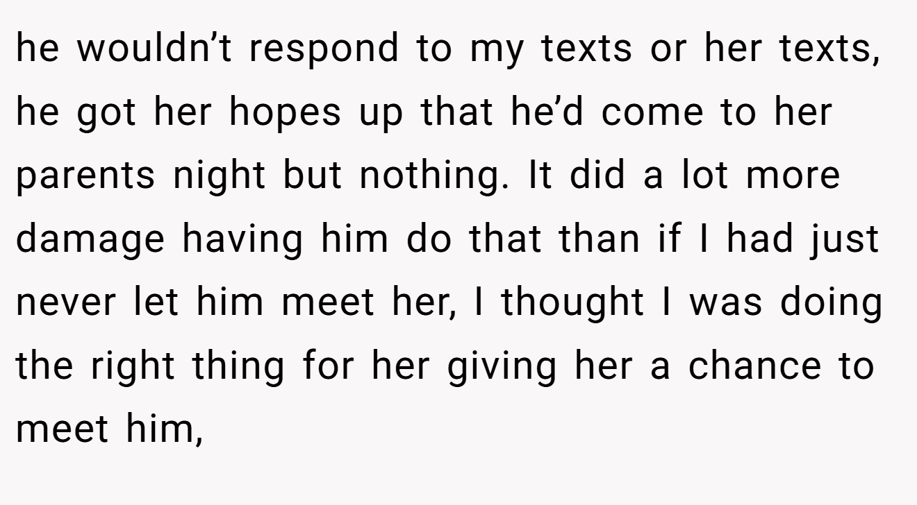 he wouldn’t respond to my texts or her texts, he got her hopes up that he’d come to her parents night but nothing. It did a lot more damage having him do that than if I had just never let him meet her, I thought I was doing the right thing for her giving her a chance to meet him,