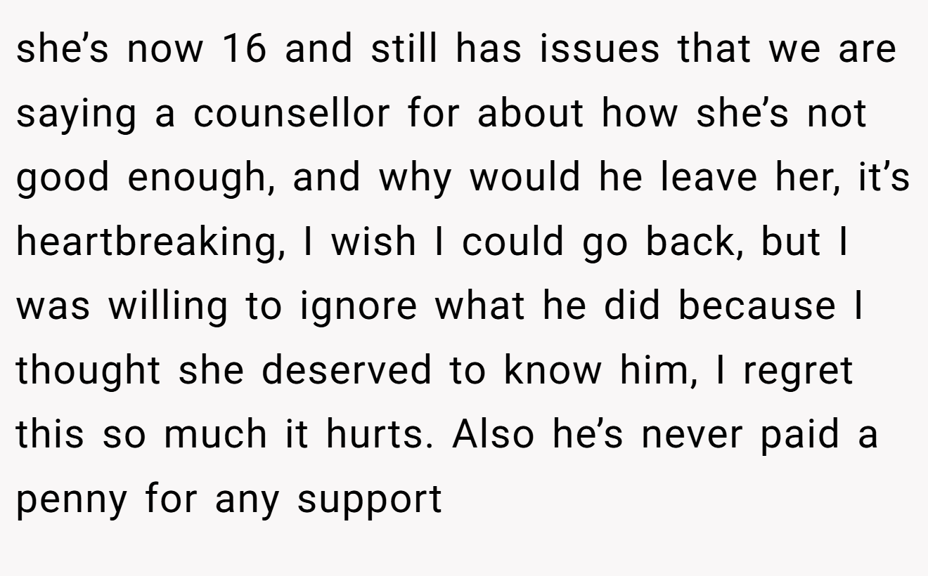 she’s now 16 and still has issues that we are saying a counsellor for about how she’s not good enough, and why would he leave her, it’s heartbreaking, I wish I could go back, but I was willing to ignore what he did because I thought she deserved to know him, I regret this so much it hurts. Also he’s never paid a penny for any support