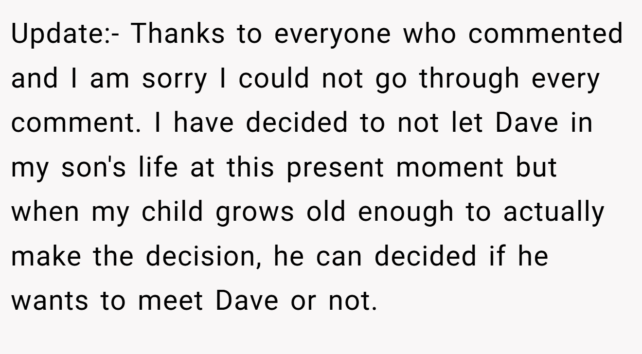 Update:- Thanks to everyone who commented and I am sorry I could not go through every comment. I have decided to not let Dave in my son's life at this present moment but when my child grows old enough to actually make the decision, he can decided if he wants to meet Dave or not.