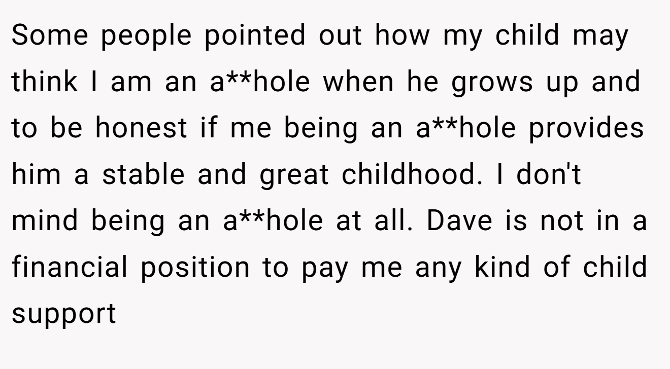 Some people pointed out how my child may think I am an a**hole when he grows up and to be honest if me being an a**hole provides him a stable and great childhood. I don't mind being an a**hole at all. Dave is not in a financial position to pay me any kind of child support