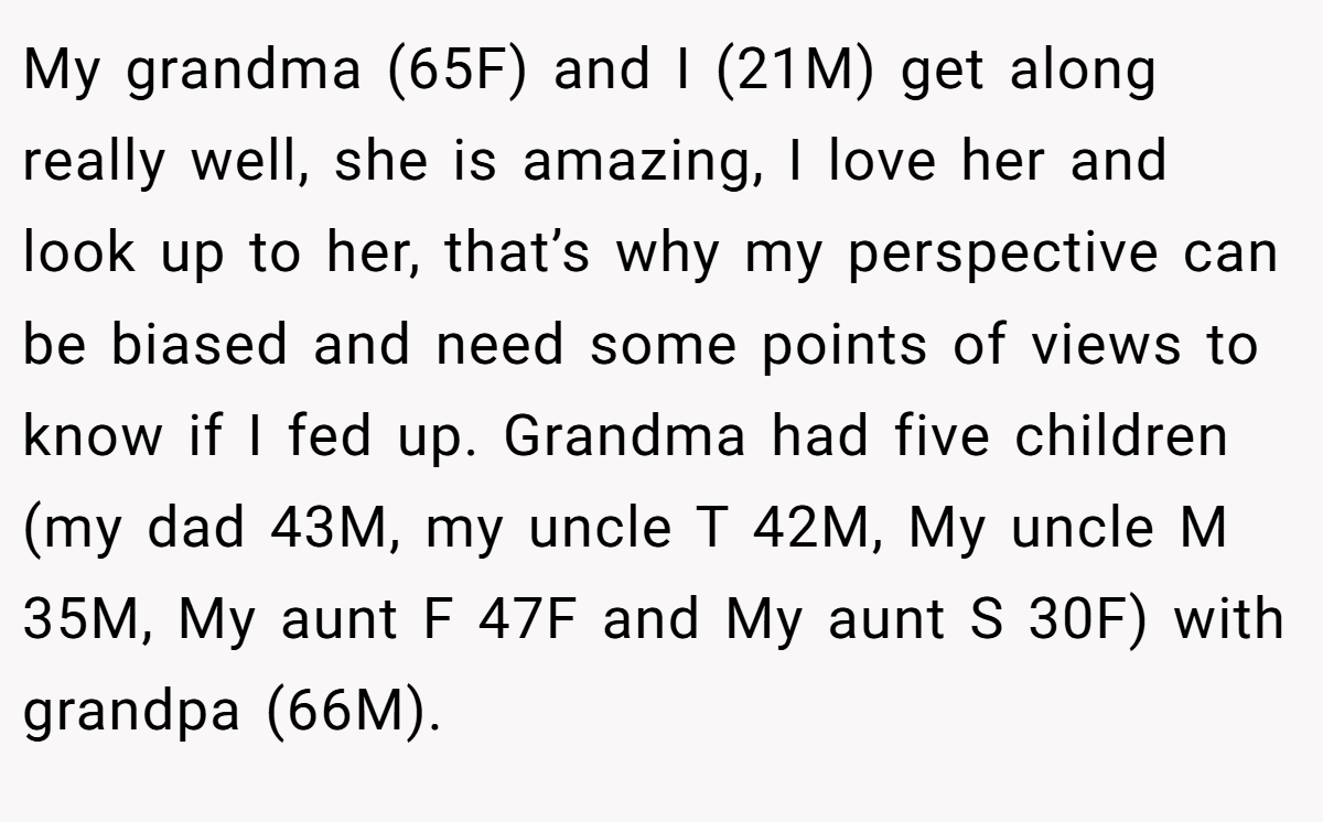 My grandma (65F) and I (21M) get along really well, she is amazing, I love her and look up to her, that’s why my perspective can be biased and need some points of views to know if I fed up. Grandma had five children (my dad 43M, my uncle T 42M, My uncle M 35M, My aunt F 47F and My aunt S 30F) with grandpa (66M).