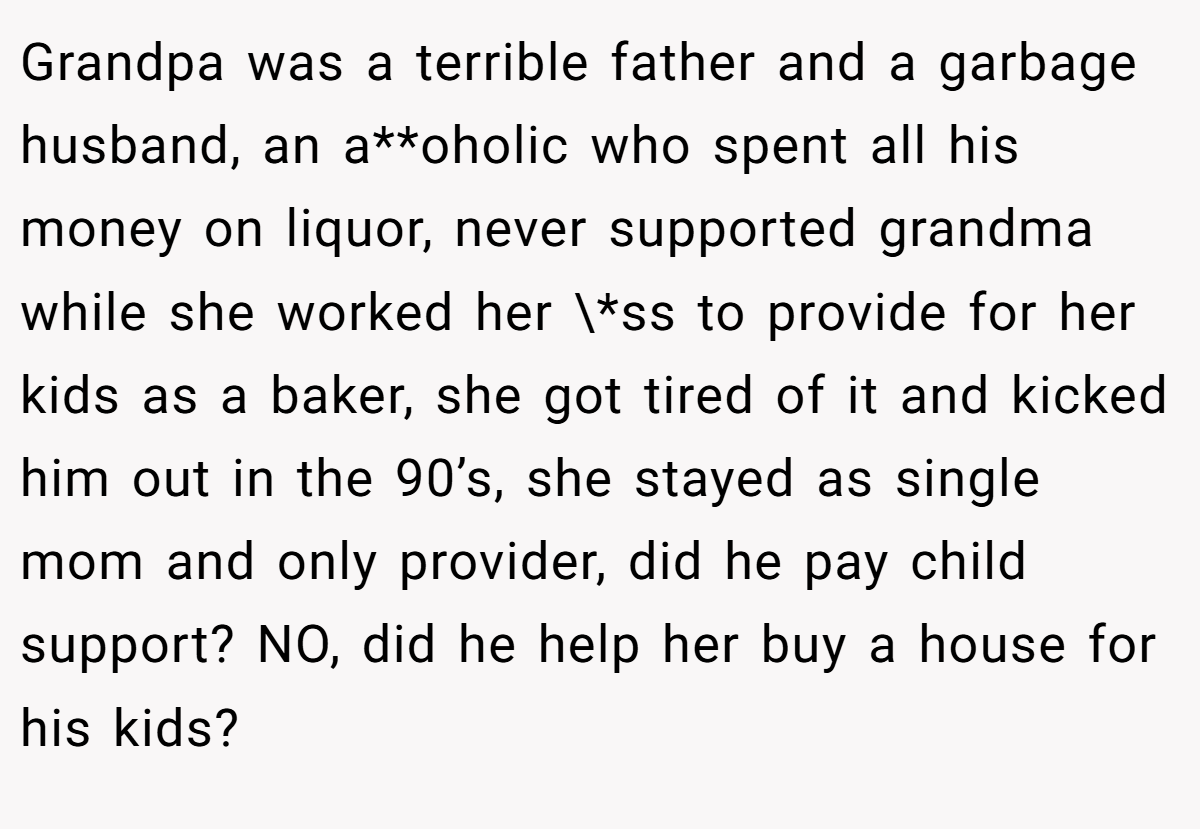 Grandpa was a terrible father and a garbage husband, an a**oholic who spent all his money on liquor, never supported grandma while she worked her \*ss to provide for her kids as a baker, she got tired of it and kicked him out in the 90’s, she stayed as single mom and only provider, did he pay child support? NO, did he help her buy a house for his kids?