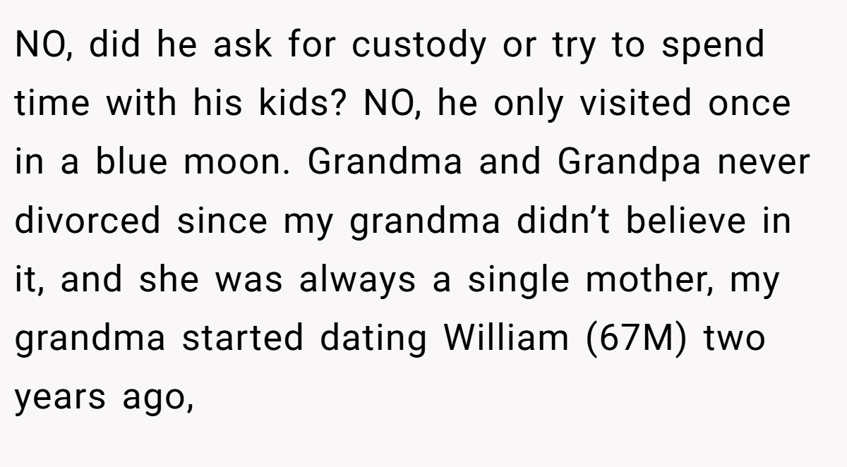NO, did he ask for custody or try to spend time with his kids? NO, he only visited once in a blue moon. Grandma and Grandpa never divorced since my grandma didn’t believe in it, and she was always a single mother, my grandma started dating William (67M) two years ago,