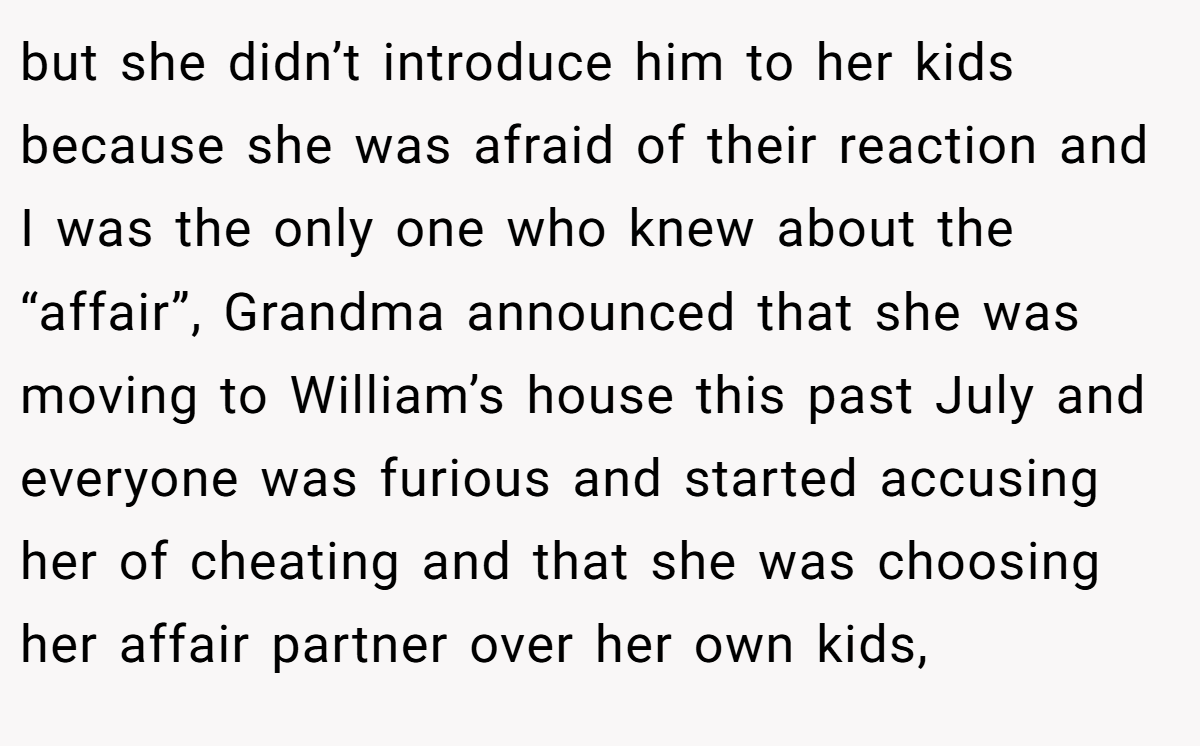 but she didn’t introduce him to her kids because she was afraid of their reaction and I was the only one who knew about the “affair”, Grandma announced that she was moving to William’s house this past July and everyone was furious and started accusing her of cheating and that she was choosing her affair partner over her own kids,