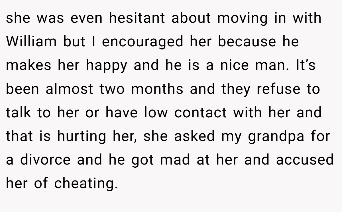 she was even hesitant about moving in with William but I encouraged her because he makes her happy and he is a nice man. It’s been almost two months and they refuse to talk to her or have low contact with her and that is hurting her, she asked my grandpa for a divorce and he got mad at her and accused her of cheating.