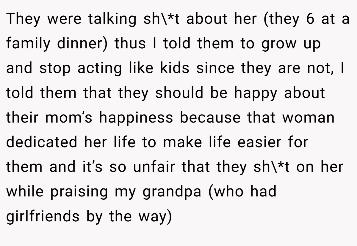 They were talking sh\*t about her (they 6 at a family dinner) thus I told them to grow up and stop acting like kids since they are not, I told them that they should be happy about their mom’s happiness because that woman dedicated her life to make life easier for them and it’s so unfair that they sh\*t on her while praising my grandpa (who had girlfriends by the way)