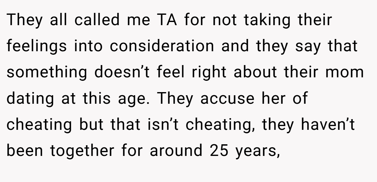They all called me TA for not taking their feelings into consideration and they say that something doesn’t feel right about their mom dating at this age. They accuse her of cheating but that isn’t cheating, they haven’t been together for around 25 years,