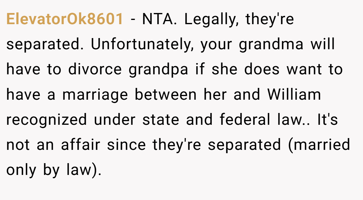 ElevatorOk8601 − NTA. Legally, they're separated. Unfortunately, your grandma will have to divorce grandpa if she does want to have a marriage between her and William recognized under state and federal law.. It's not an affair since they're separated (married only by law).