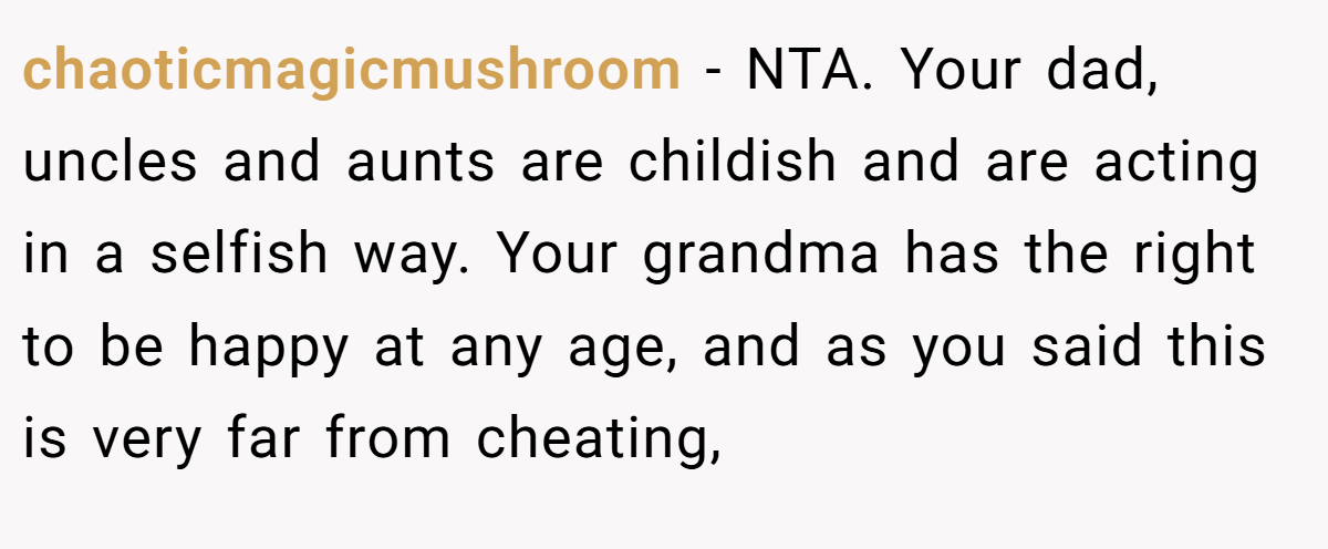 chaoticmagicmushroom − NTA. Your dad, uncles and aunts are childish and are acting in a selfish way. Your grandma has the right to be happy at any age, and as you said this is very far from cheating,