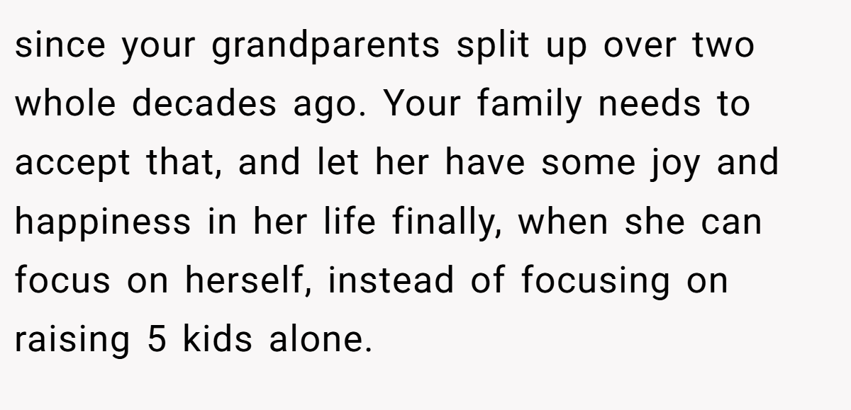 since your grandparents split up over two whole decades ago. Your family needs to accept that, and let her have some joy and happiness in her life finally, when she can focus on herself, instead of focusing on raising 5 kids alone.