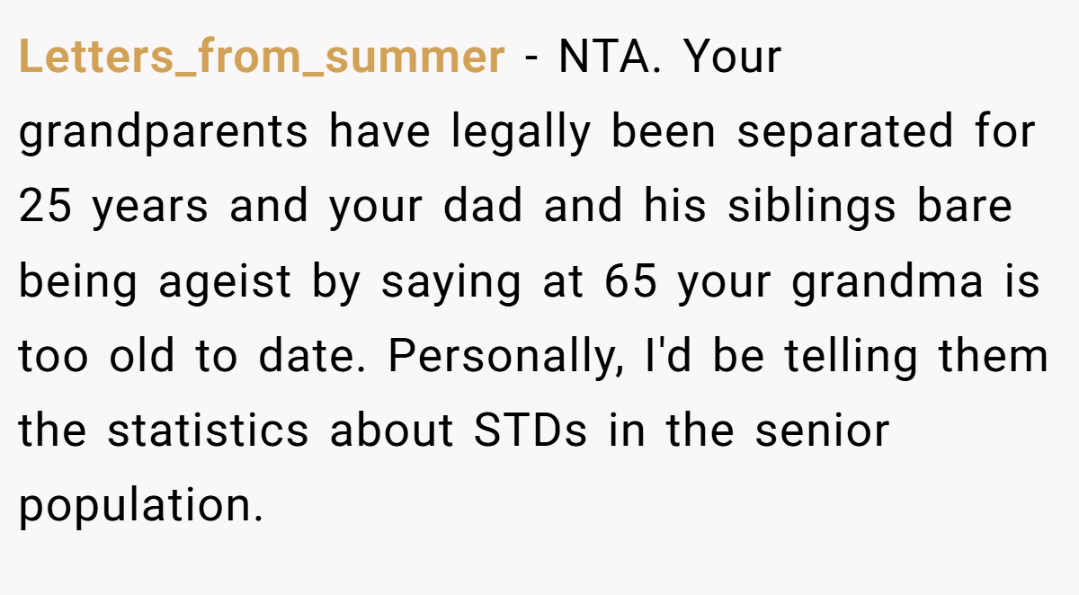Letters_from_summer − NTA. Your grandparents have legally been separated for 25 years and your dad and his siblings bare being ageist by saying at 65 your grandma is too old to date. Personally, I'd be telling them the statistics about STDs in the senior population.