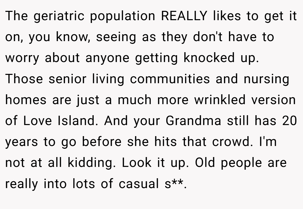 The geriatric population REALLY likes to get it on, you know, seeing as they don't have to worry about anyone getting knocked up. Those senior living communities and nursing homes are just a much more wrinkled version of Love Island. And your Grandma still has 20 years to go before she hits that crowd. I'm not at all kidding. Look it up. Old people are really into lots of casual s**.