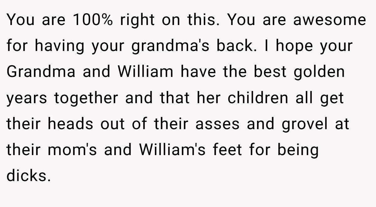 You are 100% right on this. You are awesome for having your grandma's back. I hope your Grandma and William have the best golden years together and that her children all get their heads out of their asses and grovel at their mom's and William's feet for being dicks.