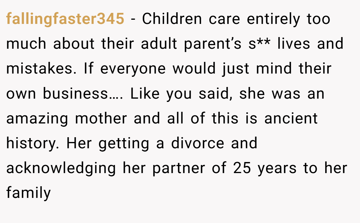 fallingfaster345 − Children care entirely too much about their adult parent’s s** lives and mistakes. If everyone would just mind their own business…. Like you said, she was an amazing mother and all of this is ancient history. Her getting a divorce and acknowledging her partner of 25 years to her family