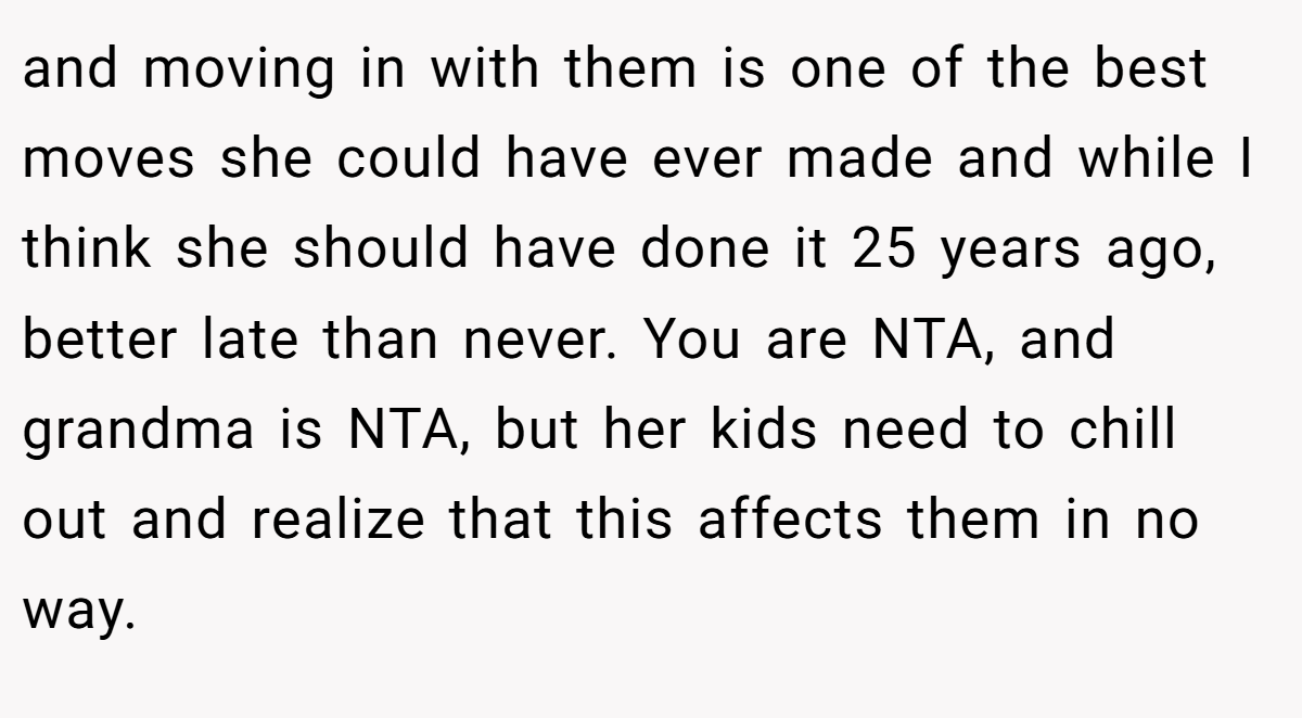 and moving in with them is one of the best moves she could have ever made and while I think she should have done it 25 years ago, better late than never. You are NTA, and grandma is NTA, but her kids need to chill out and realize that this affects them in no way.