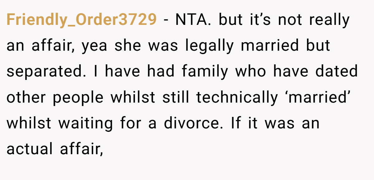 Friendly_Order3729 − NTA. but it’s not really an affair, yea she was legally married but separated. I have had family who have dated other people whilst still technically ‘married’ whilst waiting for a divorce. If it was an actual affair,